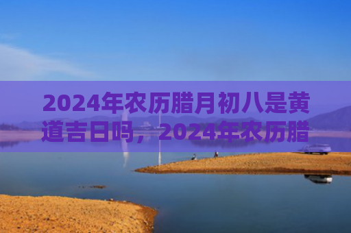 2024年农历腊月初八是黄道吉日吗，2024年农历腊月十五是阳历几号