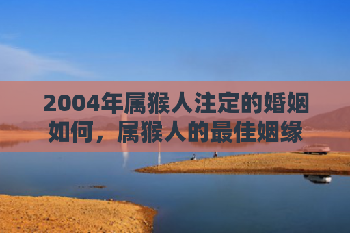 2004年属猴人注定的婚姻如何，属猴人的最佳姻缘