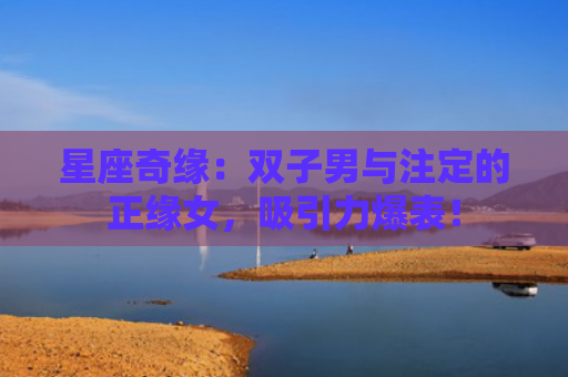 星座奇缘：双子男与注定的正缘女，吸引力爆表！