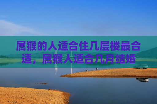 属猴的人适合住几层楼最合适，属猴人适合几月结婚