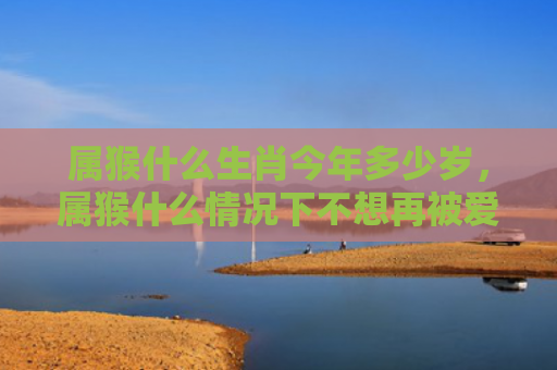 属猴什么生肖今年多少岁，属猴什么情况下不想再被爱