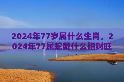 2024年77岁属什么生肖，2024年77属蛇戴什么招财旺运