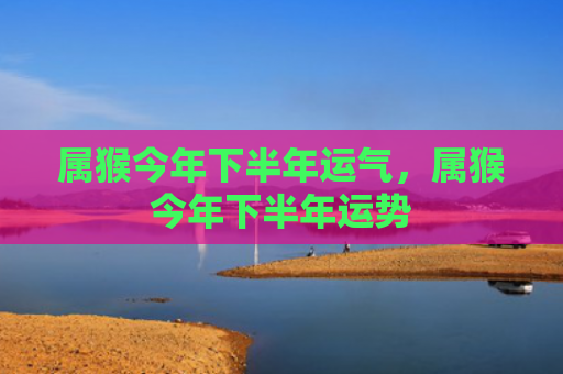 属猴今年下半年运气，属猴今年下半年运势