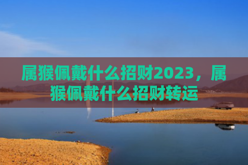 属猴佩戴什么招财2023，属猴佩戴什么招财转运