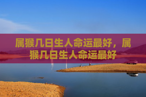 属猴几日生人命运最好，属猴几日生人命运最好