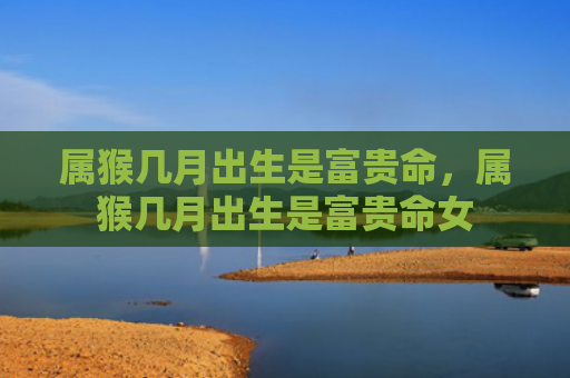 属猴几月出生是富贵命，属猴几月出生是富贵命女