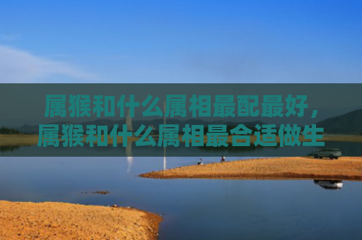属猴和什么属相最配最好，属猴和什么属相最合适做生意