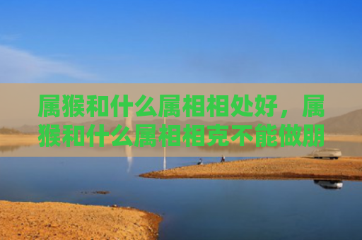 属猴和什么属相相处好，属猴和什么属相相克不能做朋友