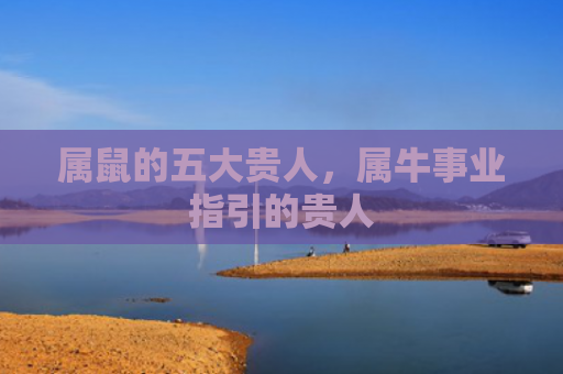 属鼠的五大贵人，属牛事业指引的贵人
