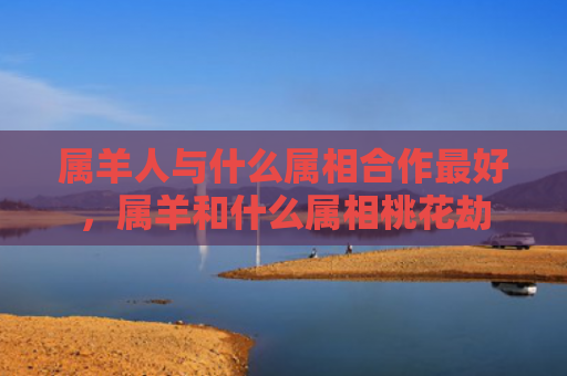 属羊人与什么属相合作最好，属羊和什么属相桃花劫