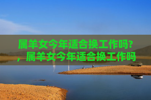 属羊女今年适合换工作吗?，属羊女今年适合换工作吗-
