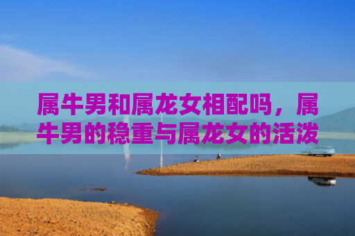 属牛男和属龙女相配吗，属牛男的稳重与属龙女的活泼