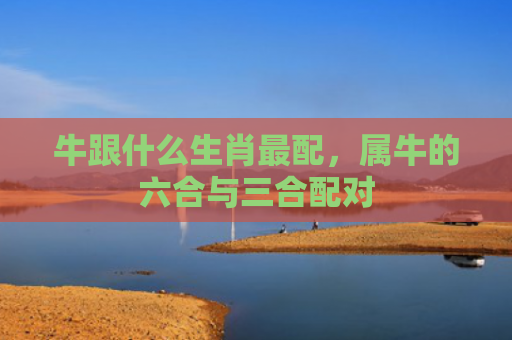 牛跟什么生肖最配，属牛的六合与三合配对