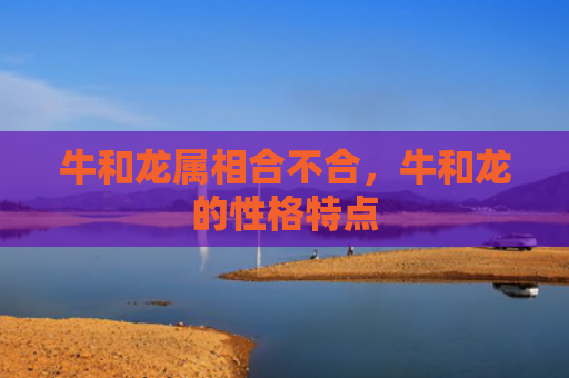 牛和龙属相合不合，牛和龙的性格特点
