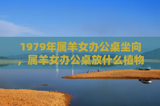 1979年属羊女办公桌坐向，属羊女办公桌放什么植物旺财
