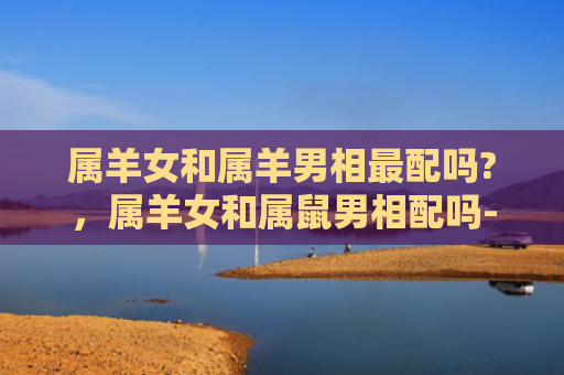 属羊女和属羊男相最配吗?，属羊女和属鼠男相配吗-