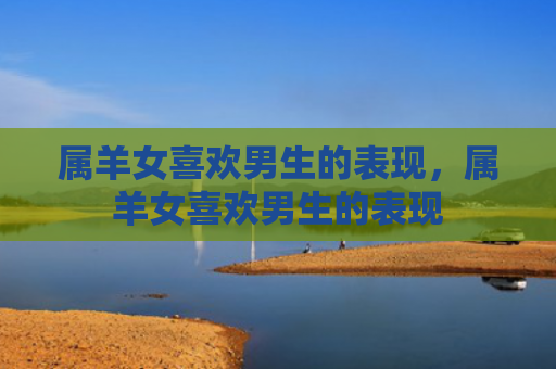 属羊女喜欢男生的表现，属羊女喜欢男生的表现