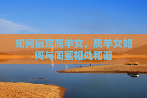 如何搞定属羊女，属羊女如何与闺蜜相处和谐