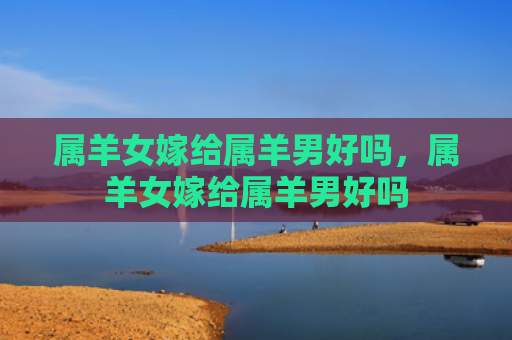 属羊女嫁给属羊男好吗，属羊女嫁给属羊男好吗