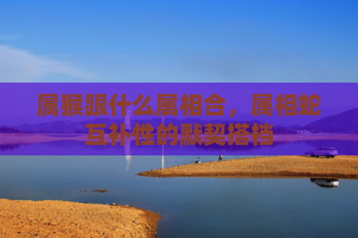 属猴跟什么属相合，属相蛇互补性的默契搭档