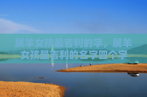 属羊女孩最吉利的字，属羊女孩最吉利的名字四个字