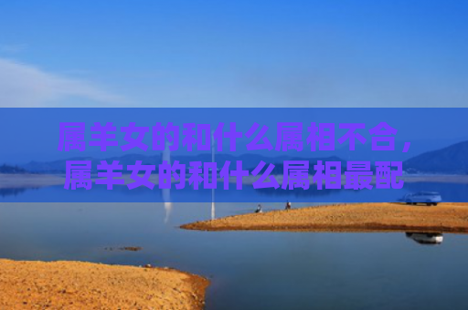 属羊女的和什么属相不合，属羊女的和什么属相最配