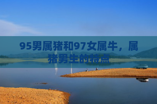 95男属猪和97女属牛，属猪男生的特点