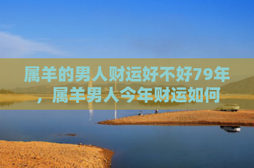 属羊的男人财运好不好79年，属羊男人今年财运如何