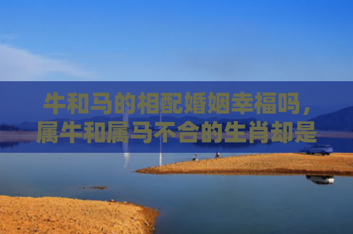 牛和马的相配婚姻幸福吗，属牛和属马不合的生肖却是最佳奋斗搭档？