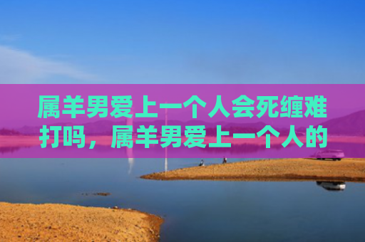 属羊男爱上一个人会死缠难打吗，属羊男爱上一个人的表现