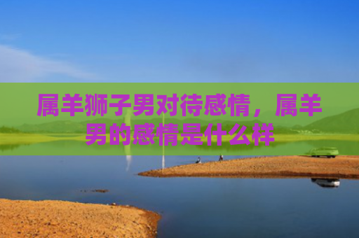 属羊狮子男对待感情，属羊男的感情是什么样