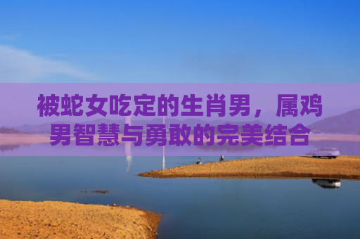 被蛇女吃定的生肖男，属鸡男智慧与勇敢的完美结合