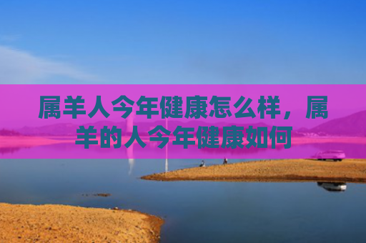 属羊人今年健康怎么样，属羊的人今年健康如何