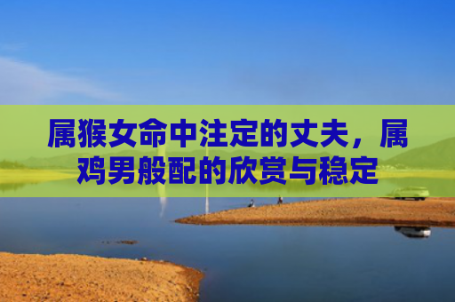 属猴女命中注定的丈夫，属鸡男般配的欣赏与稳定