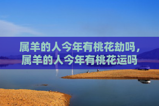 属羊的人今年有桃花劫吗，属羊的人今年有桃花运吗