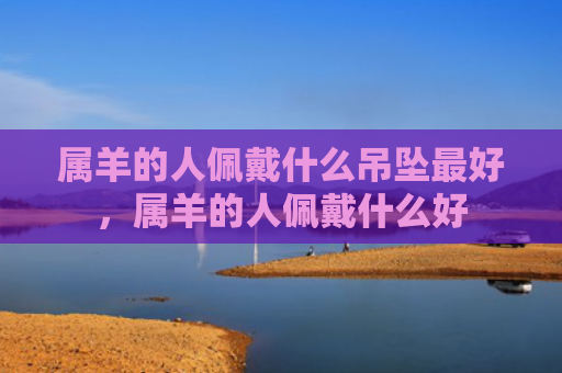 属羊的人佩戴什么吊坠最好，属羊的人佩戴什么好