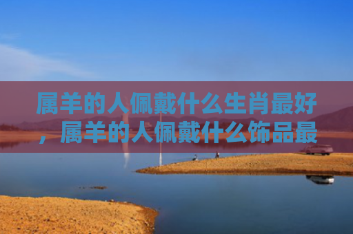 属羊的人佩戴什么生肖最好，属羊的人佩戴什么饰品最好