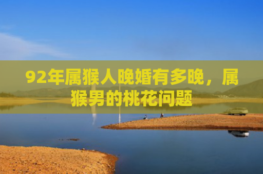 92年属猴人晚婚有多晚，属猴男的桃花问题
