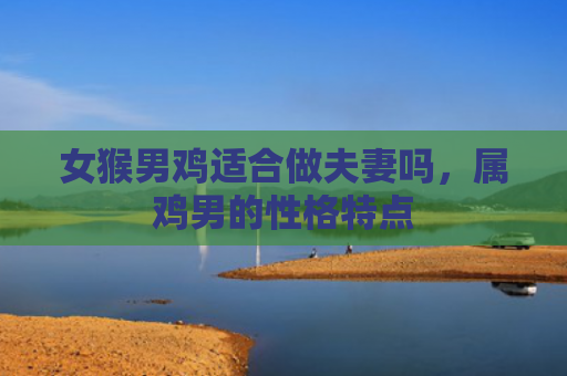女猴男鸡适合做夫妻吗，属鸡男的性格特点