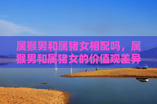 属猴男和属猪女相配吗，属猴男和属猪女的价值观差异