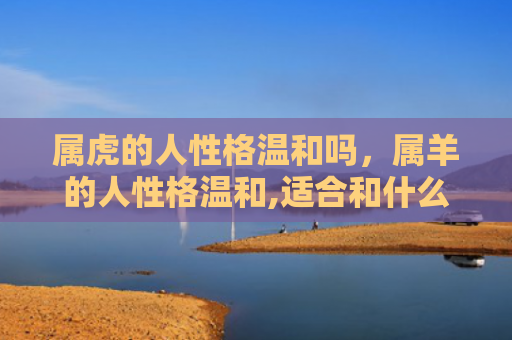 属虎的人性格温和吗，属羊的人性格温和,适合和什么属相的人在一起-
