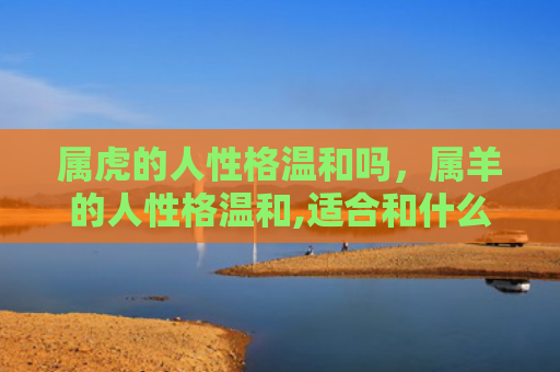 属虎的人性格温和吗，属羊的人性格温和,适合和什么属相的人在一起-，1