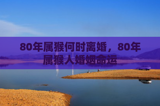 80年属猴何时离婚，80年属猴人婚姻命运