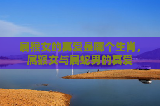 属猴女的真爱是哪个生肖，属猴女与属蛇男的真爱
