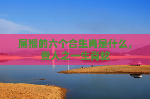 属猴的六个合生肖是什么，贵人之一生肖蛇