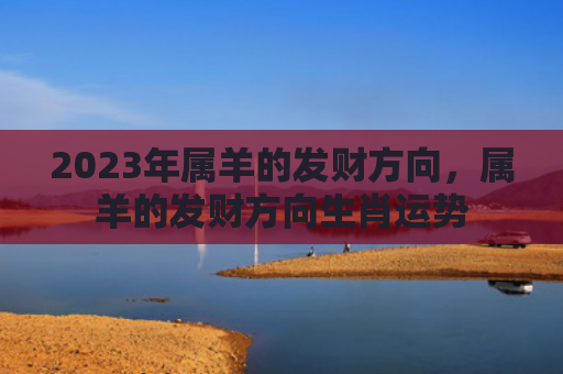 2023年属羊的发财方向，属羊的发财方向生肖运势