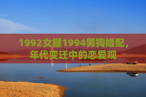 1992女猴1994男狗婚配，年代变迁中的恋爱观