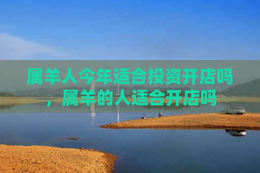属羊人今年适合投资开店吗，属羊的人适合开店吗
