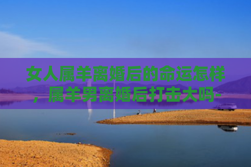 女人属羊离婚后的命运怎样，属羊男离婚后打击大吗-