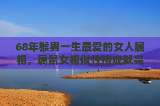 68年猴男一生最爱的女人属相，属鼠女相似性格成就完美默契